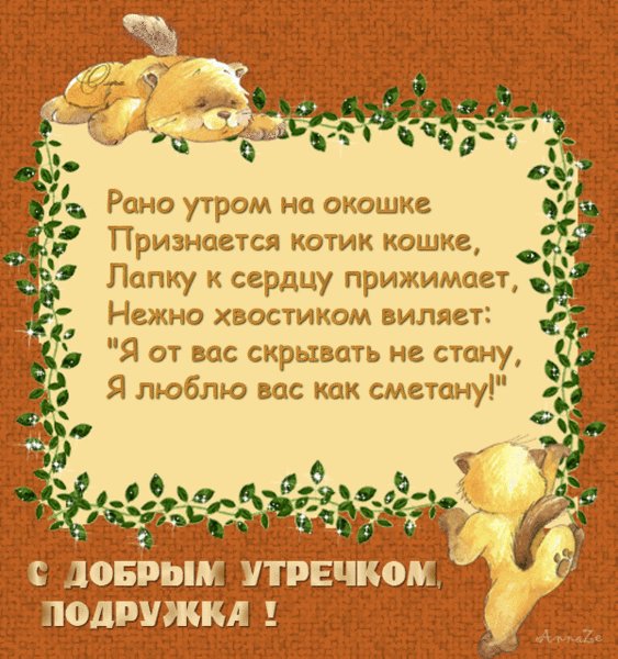 С Добрым утром, подружка! Доброе утро. Рано утром на окошке признается котик кошке, лапку к сердцу прижимает, нежно хвостиком виляет, я от вас скрывать не стану, я люблю вас как сметану! С Добрым утром, подружка! Доброе утро. Рано утром на окошке признается котик кошке, лапку к сердцу прижимает, нежно хвостиком виляет, я от вас скрывать не стану, я люблю вас как сметану!