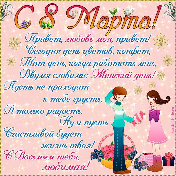 Поздравление с 8 Марта для любимой: Привет, любовь моя, привет! Сегодня день цветов, конфет, Тот день, когда работать лень, Двумя словами: Женский день! Пусть не приходит к тебе грусть, А только радость. Ну и пусть Счастливой будет жизнь твоя! С Восьмым тебя, любимая!