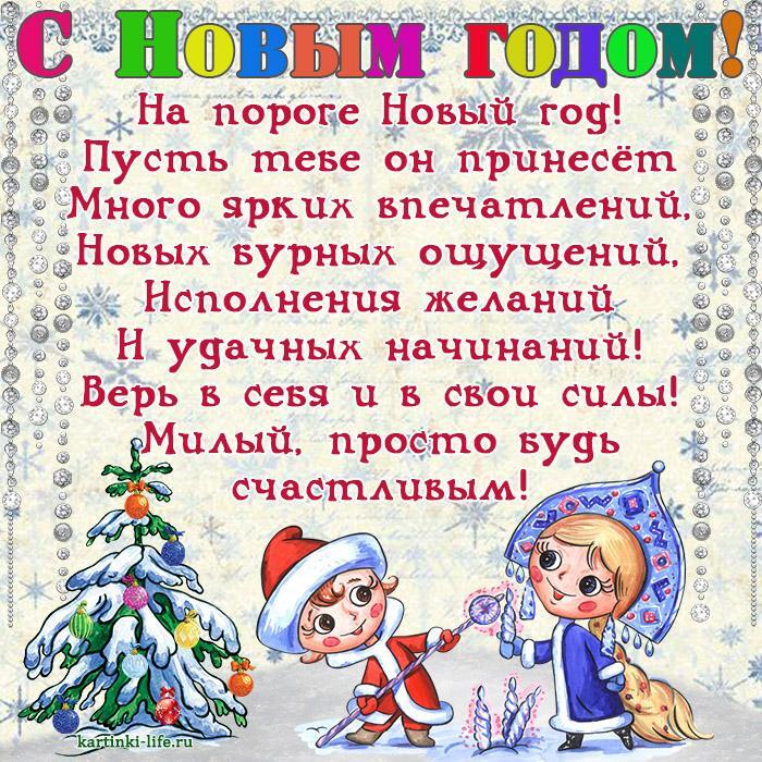 Поздравление с Новым годом для любимого: На пороге Новый год! Пусть тебе он принесет Много ярких впечатлений, Новых бурных ощущений, Исполнения желаний И удачных начинаний! Верь в себя и в свои силы! Милый, просто будь счастливым!