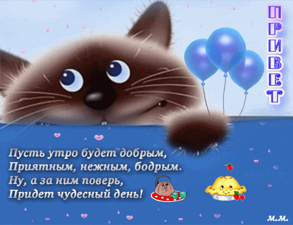 Милая открытка «Доброе утро» с котенком, шарами и пожеланием чудесного дня. Идеально для позитивного настроения и отправки друзьям! Анимированная открытка Привет. пусть утро будет добрым, приятным, нежным, бодрым. ну а за ним поверь придет чудесный день Милая поздравительная открытка с изображением пушистого котенка, выглядывающего из-за края. Изображение дополнено праздничными синими воздушными шарами и нежным текстом на русском языке: «Пусть утро будет добрым, приятным, нежным, бодрым. Ну, а за ним поверь, придет чудесный день!». Сверху расположена надпись «ПРИВЕТ» Милая открытка «Доброе утро» с котенком, шарами и пожеланием чудесного дня. Идеально для позитивного настроения и отправки друзьям! Анимированная открытка Привет. пусть утро будет добрым, приятным, нежным, бодрым. ну а за ним поверь придет чудесный день Милая поздравительная открытка с изображением пушистого котенка, выглядывающего из-за края. Изображение дополнено праздничными синими воздушными шарами и нежным текстом на русском языке: «Пусть утро будет добрым, приятным, нежным, бодрым. Ну, а за ним поверь, придет чудесный день!». Сверху расположена надпись «ПРИВЕТ»