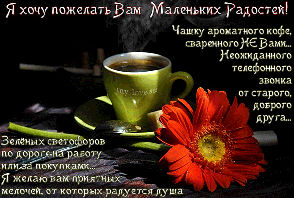 Уютная открытка с пожеланиями маленьких радостей: чашка кофе, красный цветок гербера и добрые слова для поднятия настроения на каждый день. Анимированная открытка Я хочу пожелать Вам Маленьких Радостей! Чашку ароматного кофе, сваренного НЕ ВАМИ... Красивая поздравительная открытка с уютным настроением. На изображении представлена чашка ароматного кофе в зеленой кружке на блюдце, рядом с которой лежит яркий красный цветок герберы. Фон темный и атмосферный, создающий ощущение тепла и спокойствия. На картинке размещен душевный текст на русском языке с пожеланиями маленьких радостей, приятных мелочей, удачного пути на работу и добрых звонков от друзей Уютная открытка с пожеланиями маленьких радостей: чашка кофе, красный цветок гербера и добрые слова для поднятия настроения на каждый день. Анимированная открытка Я хочу пожелать Вам Маленьких Радостей! Чашку ароматного кофе, сваренного НЕ ВАМИ... Красивая поздравительная открытка с уютным настроением. На изображении представлена чашка ароматного кофе в зеленой кружке на блюдце, рядом с которой лежит яркий красный цветок герберы. Фон темный и атмосферный, создающий ощущение тепла и спокойствия. На картинке размещен душевный текст на русском языке с пожеланиями маленьких радостей, приятных мелочей, удачного пути на работу и добрых звонков от друзей