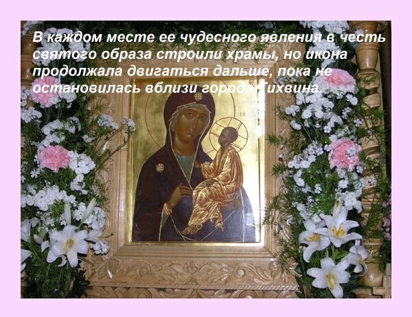 Православная икона Богородицы в цветочном убранстве с текстом о чудесном явлении образа и строительстве храмов в честь святыни. Открытка В каждом месте ее чудесного явления в честь святого образа строили храмы, но икона продолжала двигат Изображение православной иконы Богородицы с Младенцем Иисусом, обрамленной пышными цветами: белыми лилиями, розовыми гвоздиками и гипсофилой. Икона расположена в резном деревянном окладе, напоминающем церковный алтарь или иконостас. На картинке присутствует текст на русском языке, повествующий о чудесном явлении образа и строительстве храмов в честь его перемещения, завершившегося близ города Гихвина