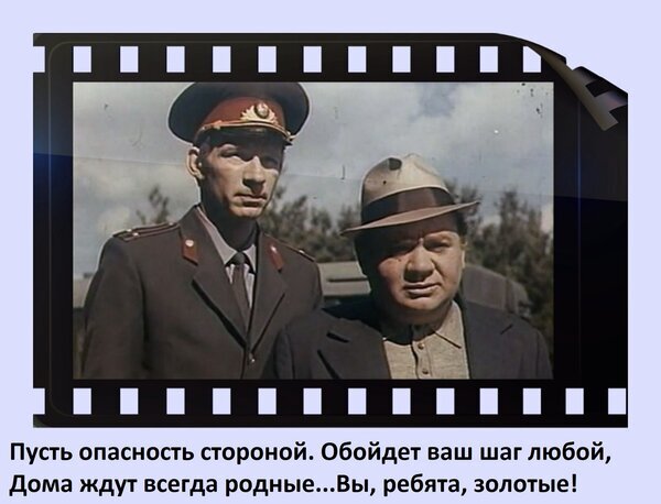 Кадр из советского кино в виде кинопленки с цитатой о безопасности и возвращении домой: «Пусть опасность стороной... Вы, ребята, золотые!» Открытка Пусть опасность стороной обойдет ваш шаг любой. Дома ждут всегда родные... Вы, ребята, золотые! Кадр из советского фильма, представленный в стилистике киноленты. На изображении два мужчины: один в военной форме с фуражкой, другой в гражданской одежде и шляпе. В нижней части кадра расположена цитата на русском языке: «Пусть опасность стороной. Обойдет ваш шаг любой, Дома ждут всегда родные... Вы, ребята, золотые!»