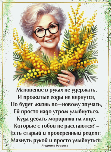 Поздравительная открытка с мудрыми стихами Людмилы Рубцовой и букетом желтой мимозы. Вдохновляющие слова о радости жизни и силе улыбки. Анимированная открытка Мгновение в руках не удержать, и прожитые годы не вернутся. Но будет жизнь по-новому звучать, ей просто... Красивая поздравительная открытка с изображением улыбающейся пожилой женщины в очках, держащей пышный букет желтой мимозы. На изображении размещен глубокий и вдохновляющий текст на русском языке о ценности момента, мудрости лет и силе улыбки. Автор текста — Людмила Рубцова