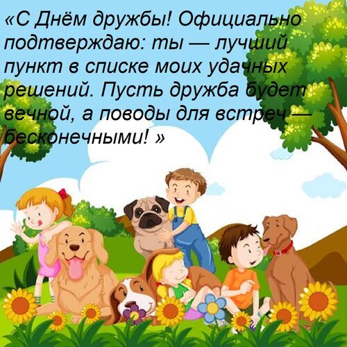Красочная открытка к Дню дружбы с милыми детьми и собаками. Душевное поздравление для лучших друзей в картинках. Скачать поздравительную открытку. Открытка «С днем дружбы! Официально подтверждаю: ты — лучший пункт в списке моих удачных решений. Пусть дружб Яркая поздравительная открытка к Дню дружбы с трогательным текстом на русском языке. На иллюстрации изображена веселая группа детей и домашних животных (собак разных пород) в живописном парке среди цветов и деревьев. Картинка идеально подходит для отправки друзьям в мессенджерах и социальных сетях, чтобы выразить теплоту отношений и пожелать вечной дружбы