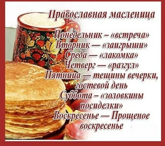 Расписание дней православной Масленицы: от «встречи» в понедельник до Прощеного воскресенья на фоне традиционных блинов и русского чаепития. Открытка Масленица Изображение, представляющее расписание православной Масленицы с традиционными названиями каждого дня недели. На фоне уютного натюрморта с пышными стопкой блинов и кружкой расписного подстаканника с чаем, на русском языке перечислены этапы праздника: Понедельник — «встреча», Вторник — «заигрыши», Среда — «лакомка», Четверг — «разгул», Пятница — тещины вечерки и гостевой день, Суббота — «золовкины посиделки» и Воскресенье — Прощеное воскресенье