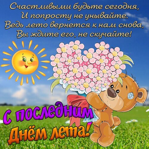Красивая открытка «С последним днем лета!» с милым мишкой, цветами в форме сердца и добрым пожеланием. Яркое летнее поздравление для друзей и близких. Открытка С последним днем лета! Яркая праздничная открытка к последнему дню лета. На изображении изображено улыбающееся солнце, букет нежно-розовых цветов в форме сердца и милый плюшевый медвежонок, держащий цветы. Фон представляет собой солнечное летнее небо и зеленое поле. На картинке размещен оптимистичный текст на русском языке: «Счастливыми будьте сегодня, И попросту не унывайте Красивая открытка «С последним днем лета!» с милым мишкой, цветами в форме сердца и добрым пожеланием. Яркое летнее поздравление для друзей и близких. Открытка С последним днем лета! Яркая праздничная открытка к последнему дню лета. На изображении изображено улыбающееся солнце, букет нежно-розовых цветов в форме сердца и милый плюшевый медвежонок, держащий цветы. Фон представляет собой солнечное летнее небо и зеленое поле. На картинке размещен оптимистичный текст на русском языке: «Счастливыми будьте сегодня, И попросту не унывайте