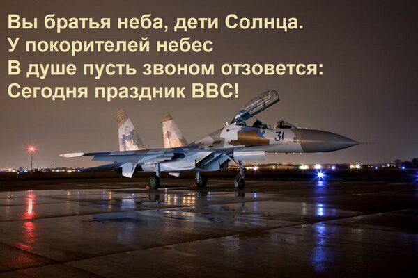 Поздравление с Днем ВВС: истребитель на взлетной полосе ночью. Поэтические строки о покорителях неба и празднике Военно-воздушных сил. Открытка Вы братья неба, дети Солнца. У покорителей небес В душе пусть звоном отзовется: Сегодня праздник ВВС Атмосферное изображение истребителя на взлетной полосе в ночное время с наложенным поэтическим текстом. На картинке запечатлен современный боевой самолет, стоящий на мокром от дождя аэродроме, что создает красивые световые отражения. Текст на русском языке — «Вы братья неба, дети Солнца. У покорителей небес в душе пусть звоном отзовется: Сегодня праздник ВВС!» — посвящен празднованию Дня Военно-воздушных сил