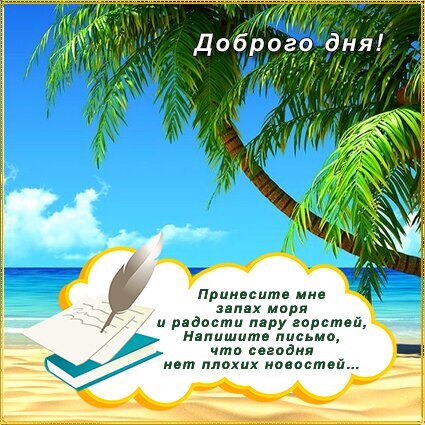 Красивая открытка «Доброго дня!» с тропическим пляжем, пальмой и морем. Пожелание хорошего настроения и вдохновляющие стихи на фоне райского пейзажа. Открытка Доброго дня! Красочная поздравительная открытка с тропическим пейзажем. На изображении представлена высокая пальма на фоне ярко-голубого неба с легкими облаками и бескрайнего синего моря. На переднем плане, на песчаном пляже, расположена стилизованная белая облачная рамка с текстом на русском языке. В верхней части картинки написано «Доброго дня!», а в нижней части — поэтичные строки: «Принесите мне запах моря и радости пару гостей, Напишите письмо, что сегодня нет плохих новостей...». Изображение также дополнено графическим элементом в виде пера и стопки листов бумаги, создавая атмосферу романтики и умиротворения Красивая открытка «Доброго дня!» с тропическим пляжем, пальмой и морем. Пожелание хорошего настроения и вдохновляющие стихи на фоне райского пейзажа. Открытка Доброго дня! Красочная поздравительная открытка с тропическим пейзажем. На изображении представлена высокая пальма на фоне ярко-голубого неба с легкими облаками и бескрайнего синего моря. На переднем плане, на песчаном пляже, расположена стилизованная белая облачная рамка с текстом на русском языке. В верхней части картинки написано «Доброго дня!», а в нижней части — поэтичные строки: «Принесите мне запах моря и радости пару гостей, Напишите письмо, что сегодня нет плохих новостей...». Изображение также дополнено графическим элементом в виде пера и стопки листов бумаги, создавая атмосферу романтики и умиротворения