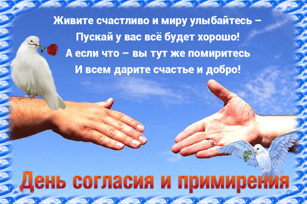 Открытка к Дню согласия и примирения: белые голуби, протянутые руки и добрые пожелания мира, счастья и гармонии на фоне голубого неба. Анимированная открытка День согласия и примирения Праздничная открытка к Дню согласия и примирения. На изображении представлены две протянутые ладони, символизирующие примирение, и белые голуби как символ мира. На фоне голубого неба расположен вдохновляющий текст на русском языке: «Живите счастливо и миру улыбайтесь – Пусть у вас все будет хорошо! А если что – вы тут же помиритесь И всем дарите счастье и добро!». В нижней части картинки надпись «День согласия и примирения»