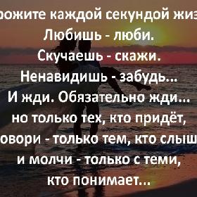 Дорожите каждой секундой вашей жизни. Любишь - люби. Скучаешь - скажи. Ненавидишь - забудь... И жди. Обязательно жди... но только тех, кто придет, и говори - только тем, кто слышит, и молчи - только с теми, кто понимает...