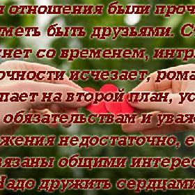 Чтобы отношения были прочными, надо уметь быть друзьями. Страсть гаснет со временем, интрига загадочности исчезает, романтика отступает на второй план, уступая место обязательствам и уважению. Но уважения недостаточно, если вы не связаны общими интересами. Надо дружить сердцами.