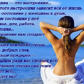 Женщина — это настроение... И от этого настроения зависит вся ее жизнь. Какое состояние у женщины в душе, в таком состоянии у нее здоровье, дом, работа, отношения... А настроение нам создают мужчины. Побольше внимания, тепла, ласки, добрых слов, поменьше придирок — и женщина ради вас сделает все! В противном случае она тоже сделает все... Но не для вас!