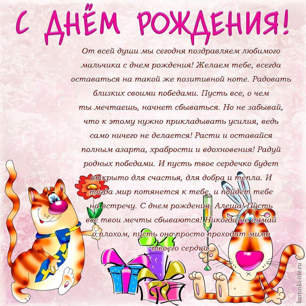 От всей души мы сегодня поздравляем любимого мальчика с днем рождения! Желаем тебе, всегда оставаться на такой же позитивной ноте. Радовать близких своими победами. Пусть все, о чем ты мечтаешь, начнет сбываться. Но не забывай, что к этому нужно прикладывать усилия, ведь само ничего не делается! Расти и оставайся полным азарта, храбрости и вдохновения! Радуй родных победами. И пусть твое сердечко будет открыто для счастья, для добра и тепла. И тогда мир потянется к тебе, и пойдет тебе на встречу. С днем рождения, Алеша! Пусть все твои мечты сбываются! Никогда не думай о плохом, пусть оно просто проходит мимо твоего сердца.