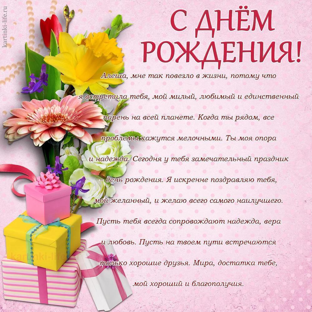 Алеша, мне так повезло в жизни, потому что я встретила тебя, мой милый, любимый и единственный парень на всей планете. Когда ты рядом, все проблемы кажутся мелочными. Ты моя опора и надежда. Сегодня у тебя замечательный праздник – день рождения. Я искренне поздравляю тебя, мой желанный, и желаю всего самого наилучшего. Пусть тебя всегда сопровождают надежда, вера и любовь. Пусть на твоем пути встречаются только хорошие друзья. Мира, достатка тебе, мой хороший и благополучия.