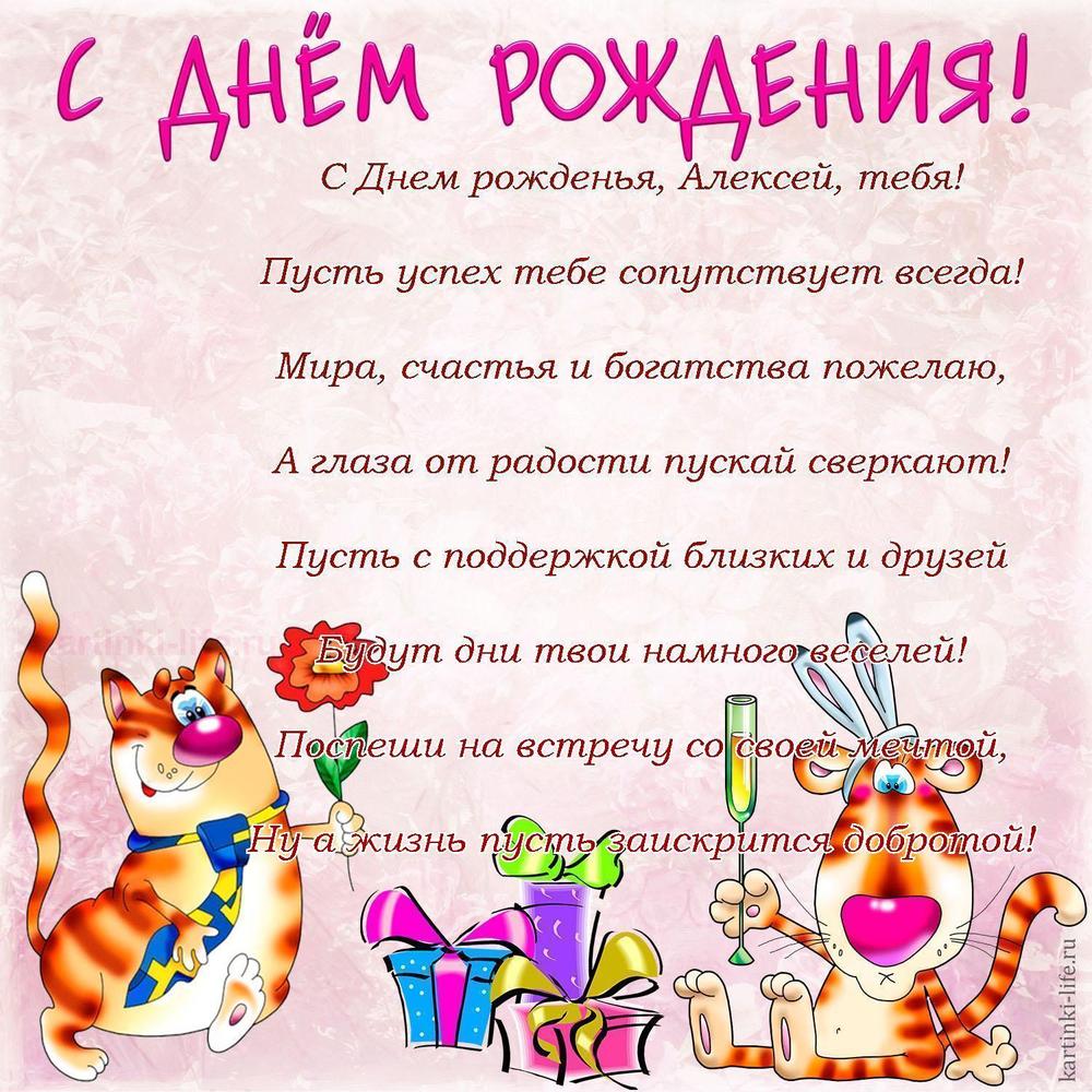 С Днем рожденья, Алексей, тебя!
Пусть успех тебе сопутствует всегда!
Мира, счастья и богатства пожелаю,
А глаза от радости пускай сверкают!
Пусть с поддержкой близких и друзей
Будут дни твои намного веселей!
Поспеши на встречу со своей мечтой,
Ну а жизнь пусть заискрится добротой!