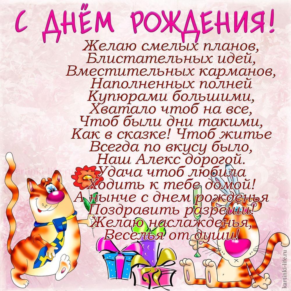Желаю смелых планов,
Блистательных идей,
Вместительных карманов,
Наполненных полней
Купюрами большими,
Хватало чтоб на все,
Чтоб были дни такими,
Как в сказке! Чтоб житье
Всегда по вкусу было,
Наш Алекс дорогой.
Удача чтоб любила
Ходить к тебе домой!
А нынче с днем рожденья
Поздравить разреши!
Желаю наслажденья,
Веселья от души!
