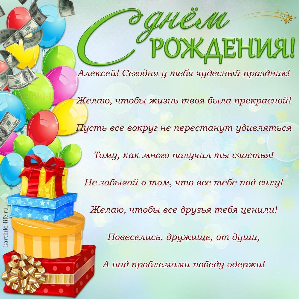Алексей! Сегодня у тебя чудесный праздник!
Желаю, чтобы жизнь твоя была прекрасной!
Пусть все вокруг не перестанут удивляться
Тому, как много получил ты счастья!
Не забывай о том, что все тебе под силу!
Желаю, чтобы все друзья тебя ценили!
Повеселись, дружище, от души,
А над проблемами победу одержи!