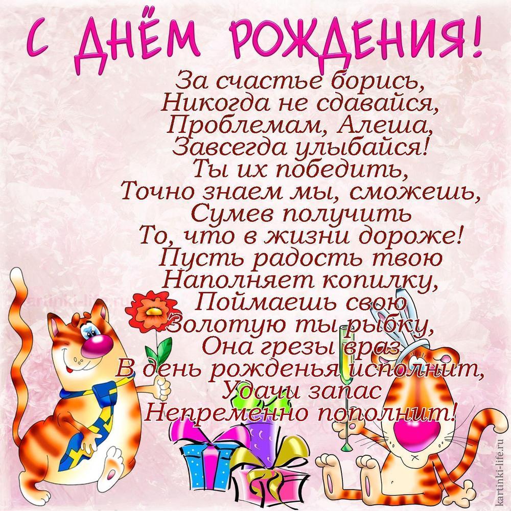 За счастье борись,
Никогда не сдавайся,
Проблемам, Алеша,
Завсегда улыбайся!
Ты их победить,
Точно знаем мы, сможешь,
Сумев получить
То, что в жизни дороже!
Пусть радость твою
Наполняет копилку,
Поймаешь свою
Золотую ты рыбку,
Она грезы враз
В день рожденья исполнит,
Удачи запас
Непременно пополнит!
