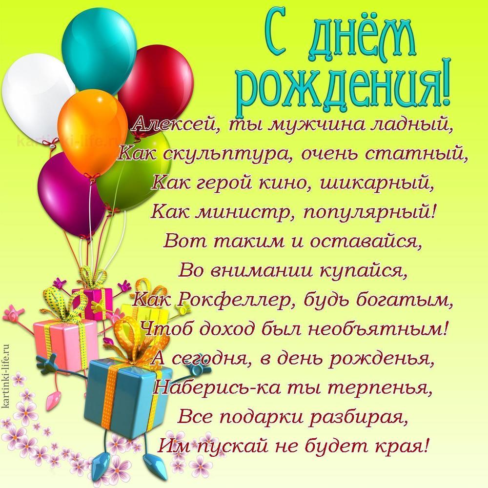 Алексей, ты мужчина ладный,
Как скульптура, очень статный,
Как герой кино, шикарный,
Как министр, популярный!
Вот таким и оставайся,
Во внимании купайся,
Как Рокфеллер, будь богатым,
Чтоб доход был необъятным!
А сегодня, в день рожденья,
Наберись-ка ты терпенья,
Все подарки разбирая,
Им пускай не будет края!
