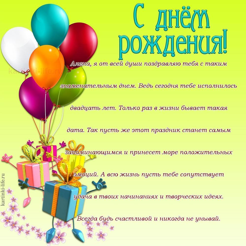 Алена, я от всей души поздравляю тебя с таким знаменательным днем. Ведь сегодня тебе исполнилось двадцать лет. Только раз в жизни бывает такая дата. Так пусть же этот праздник станет самым запоминающимся и принесет море положительных эмоций. А всю жизнь пусть тебе сопутствует удача в твоих начинаниях и творческих идеях. Всегда будь счастливой и никогда не унывай.