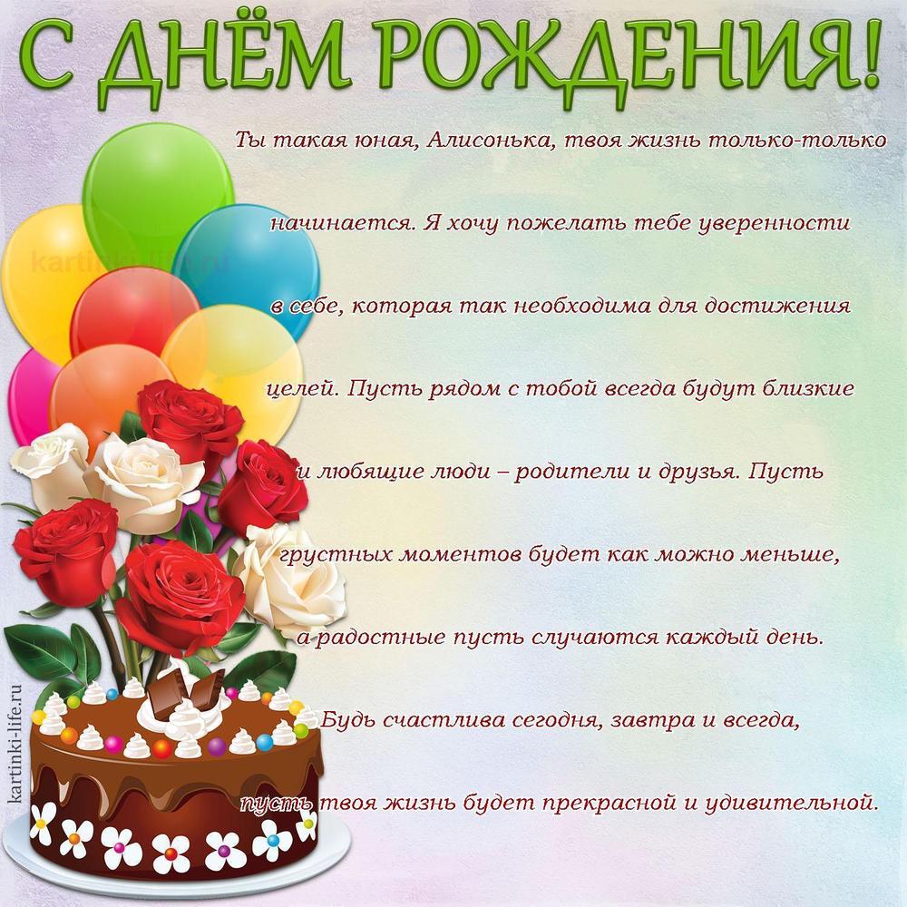 Ты такая юная, Алисонька, твоя жизнь только-только начинается. Я хочу пожелать тебе уверенности в себе, которая так необходима для достижения целей. Пусть рядом с тобой всегда будут близкие и любящие люди – родители и друзья. Пусть грустных моментов будет как можно меньше, а радостные пусть случаются каждый день. Будь счастлива сегодня, завтра и всегда, пусть твоя жизнь будет прекрасной и удивительной.