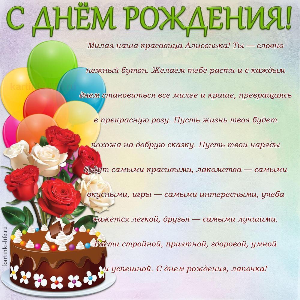 Милая наша красавица Алисонька! Ты — словно нежный бутон. Желаем тебе расти и с каждым днем становиться все милее и краше, превращаясь в прекрасную розу. Пусть жизнь твоя будет похожа на добрую сказку. Пусть твои наряды будут самыми красивыми, лакомства — самыми вкусными, игры — самыми интересными, учеба кажется легкой, друзья — самыми лучшими. Расти стройной, приятной, здоровой, умной и успешной. С днем рождения, лапочка!