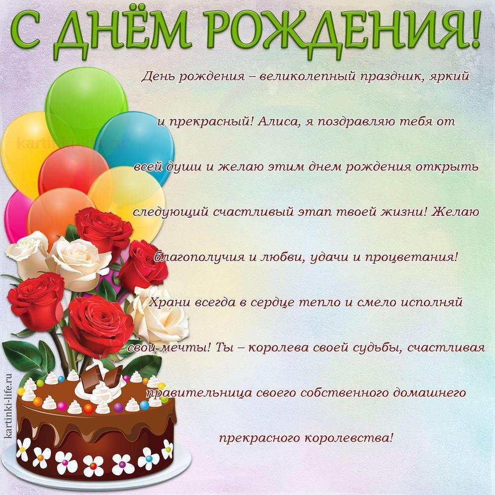 День рождения – великолепный праздник, яркий и прекрасный! Алиса, я поздравляю тебя от всей души и желаю этим днем рождения открыть следующий счастливый этап твоей жизни! Желаю благополучия и любви, удачи и процветания! Храни всегда в сердце тепло и смело исполняй свои мечты! Ты – королева своей судьбы, счастливая правительница своего собственного домашнего прекрасного королевства!