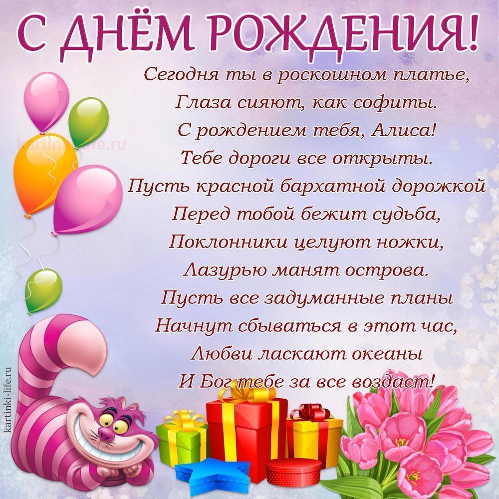 Сегодня ты в роскошном платье,
Глаза сияют, как софиты.
С рождением тебя, Алиса!
Тебе дороги все открыты.
Пусть красной бархатной дорожкой
Перед тобой бежит судьба,
Поклонники целуют ножки,
Лазурью манят острова.
Пусть все задуманные планы
Начнут сбываться в этот час,
Любви ласкают океаны
И Бог тебе за все воздаст!