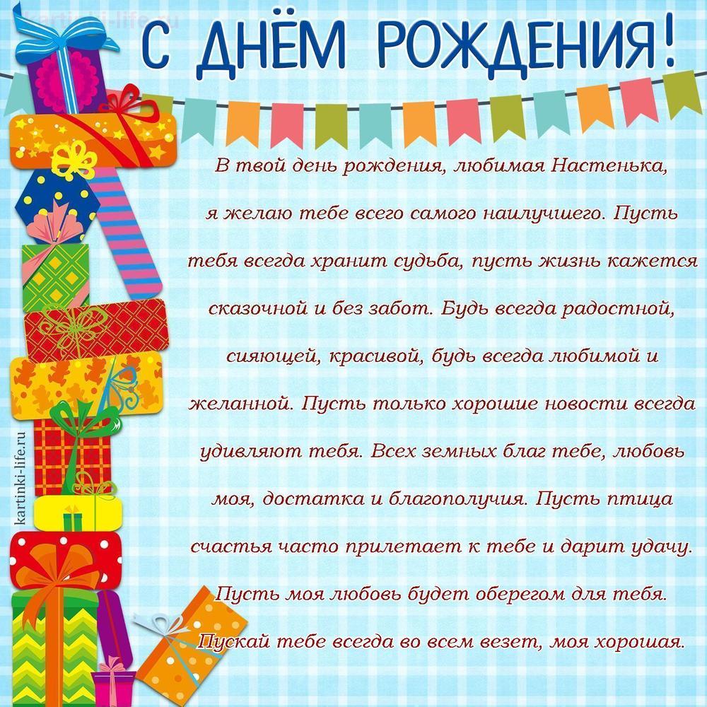 В твой день рождения, любимая Настенька, я желаю тебе всего самого наилучшего. Пусть тебя всегда хранит судьба, пусть жизнь кажется сказочной и без забот. Будь всегда радостной, сияющей, красивой, будь всегда любимой и желанной. Пусть только хорошие новости всегда удивляют тебя. Всех земных благ тебе, любовь моя, достатка и благополучия. Пусть птица счастья часто прилетает к тебе и дарит удачу. Пусть моя любовь будет оберегом для тебя. Пускай тебе всегда во всем везет, моя хорошая.