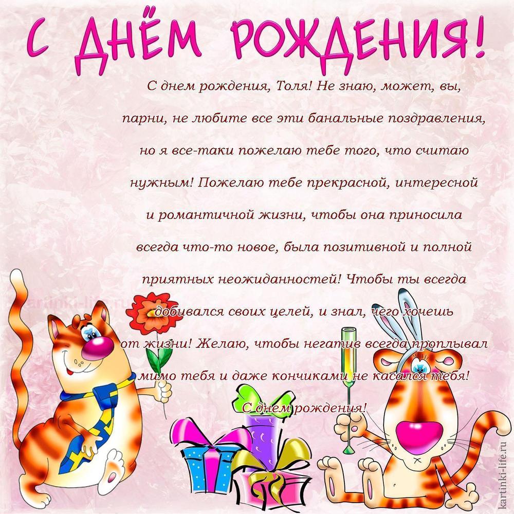 С днем рождения, Толя! Не знаю, может, вы, парни, не любите все эти банальные поздравления, но я все-таки пожелаю тебе того, что считаю нужным! Пожелаю тебе прекрасной, интересной и романтичной жизни, чтобы она приносила всегда что-то новое, была позитивной и полной приятных неожиданностей! Чтобы ты всегда добивался своих целей, и знал, чего хочешь от жизни! Желаю, чтобы негатив всегда проплывал мимо тебя и даже кончиками не касался тебя! С днем рождения!
