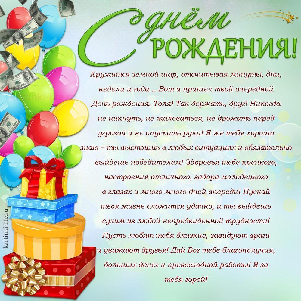 Кружится земной шар, отсчитывая минуты, дни, недели и года… Вот и пришел твой очередной День рождения, Толя! Так держать, друг! Никогда не никнуть, не жаловаться, не дрожать перед угрозой и не опускать руки! Я же тебя хорошо знаю – ты выстоишь в любых ситуациях и обязательно выйдешь победителем! Здоровья тебе крепкого, настроения отличного, задора молодецкого в глазах и много-много дней впереди! Пускай твоя жизнь сложится удачно, и ты выйдешь сухим из любой непредвиденной трудности! Пусть любят тебя близкие, завидуют враги и уважают друзья! Дай Бог тебе благополучия, больших денег и превосходной работы! Я за тебя горой!
