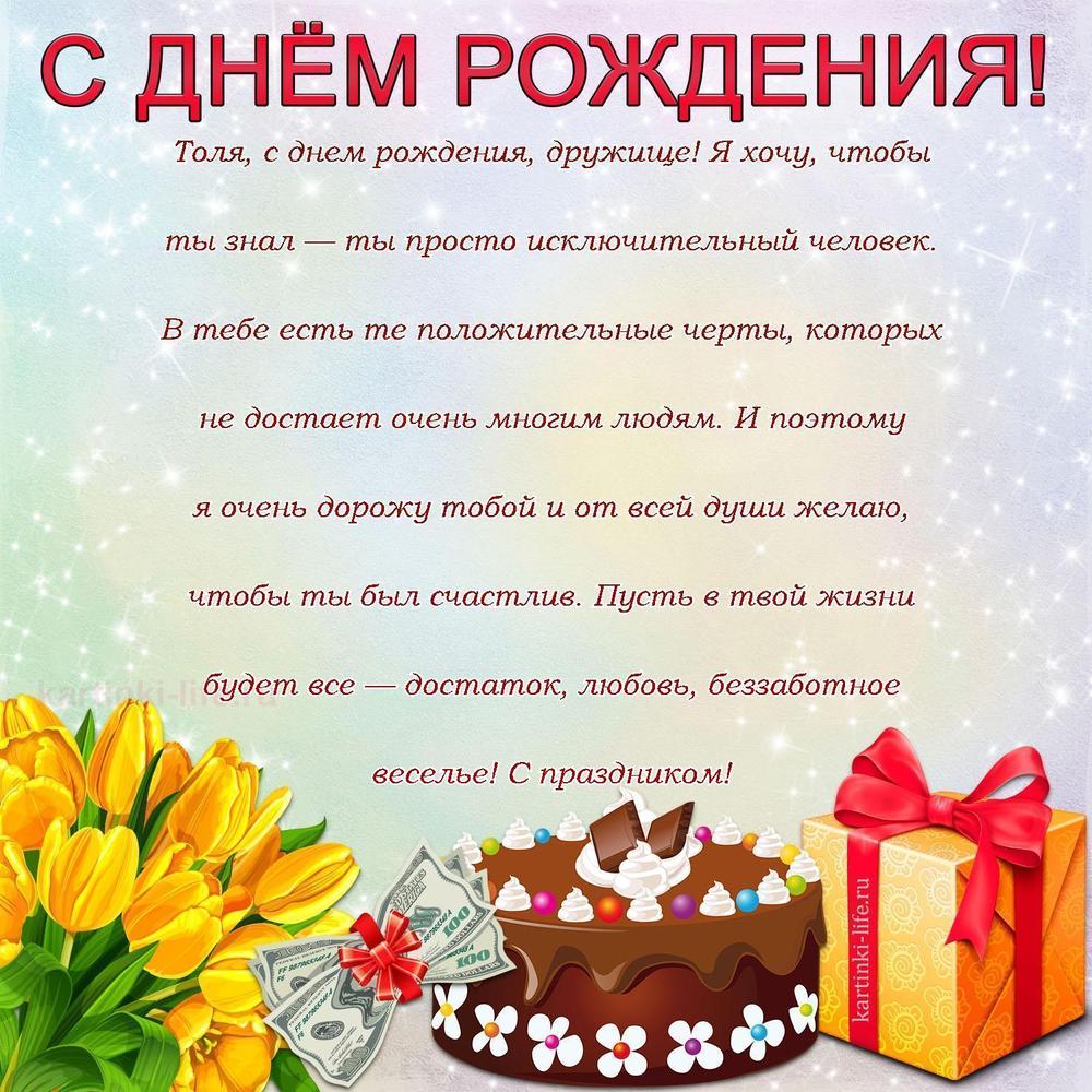 Толя, с днем рождения, дружище! Я хочу, чтобы ты знал — ты просто исключительный человек. В тебе есть те положительные черты, которых не достает очень многим людям. И поэтому я очень дорожу тобой и от всей души желаю, чтобы ты был счастлив. Пусть в твой жизни будет все — достаток, любовь, беззаботное веселье! С праздником! Толя, с днем рождения, дружище! Я хочу, чтобы ты знал — ты просто исключительный человек. В тебе есть те положительные черты, которых не достает очень многим людям. И поэтому я очень дорожу тобой и от всей души желаю, чтобы ты был счастлив. Пусть в твой жизни будет все — достаток, любовь, беззаботное веселье! С праздником!