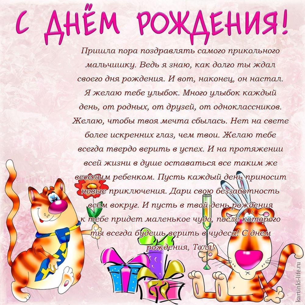 Пришла пора поздравлять самого прикольного мальчишку. Ведь я знаю, как долго ты ждал своего дня рождения. И вот, наконец, он настал. Я желаю тебе улыбок. Много улыбок каждый день, от родных, от друзей, от одноклассников. Желаю, чтобы твоя мечта сбылась. Нет на свете более искренних глаз, чем твои. Желаю тебе всегда твердо верить в успех. И на протяжении всей жизни в душе оставаться все таким же веселым ребенком. Пусть каждый день приносит новые приключения. Дари свою беззаботность всем вокруг. И пусть в твой день рождения к тебе придет маленькое чудо, после которого ты всегда будешь верить в чудеса! С днем рождения, Толя! Пришла пора поздравлять самого прикольного мальчишку. Ведь я знаю, как долго ты ждал своего дня рождения. И вот, наконец, он настал. Я желаю тебе улыбок. Много улыбок каждый день, от родных, от друзей, от одноклассников. Желаю, чтобы твоя мечта сбылась. Нет на свете более искренних глаз, чем твои. Желаю тебе всегда твердо верить в успех. И на протяжении всей жизни в душе оставаться все таким же веселым ребенком. Пусть каждый день приносит новые приключения. Дари свою беззаботность всем вокруг. И пусть в твой день рождения к тебе придет маленькое чудо, после которого ты всегда будешь верить в чудеса! С днем рождения, Толя!