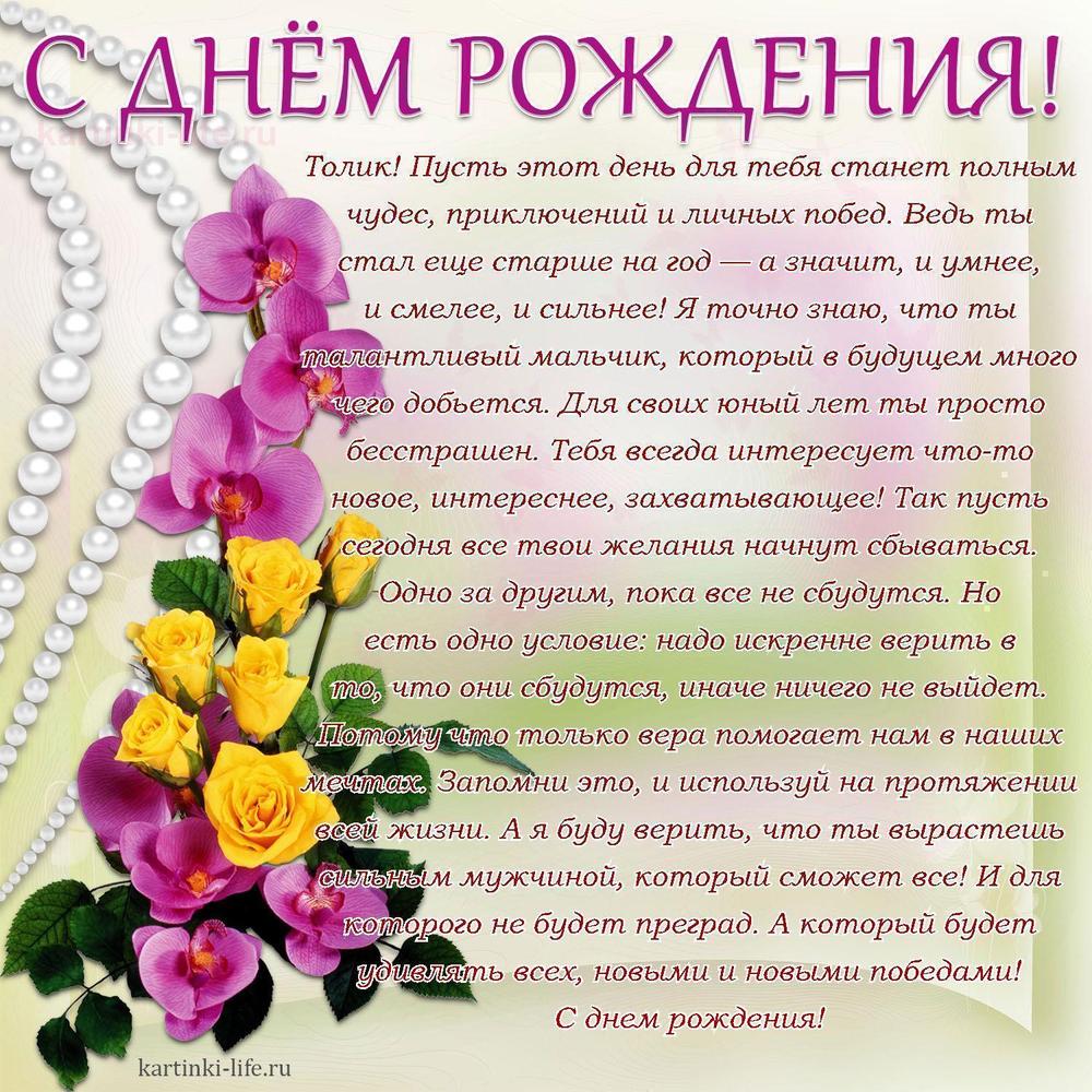 Толик! Пусть этот день для тебя станет полным чудес, приключений и личных побед. Ведь ты стал еще старше на год — а значит, и умнее, и смелее, и сильнее! Я точно знаю, что ты талантливый мальчик, который в будущем много чего добьется. Для своих юный лет ты просто бесстрашен. Тебя всегда интересует что-то новое, интереснее, захватывающее! Так пусть сегодня все твои желания начнут сбываться. Одно за другим, пока все не сбудутся. Но есть одно условие: надо искренне верить в то, что они сбудутся, иначе ничего не выйдет. Потому что только вера помогает нам в наших мечтах. Запомни это, и используй на протяжении всей жизни. А я буду верить, что ты вырастешь сильным мужчиной, который сможет все! И для которого не будет преград. А который будет удивлять всех, новыми и новыми победами! С днем рождения! Толик! Пусть этот день для тебя станет полным чудес, приключений и личных побед. Ведь ты стал еще старше на год — а значит, и умнее, и смелее, и сильнее! Я точно знаю, что ты талантливый мальчик, который в будущем много чего добьется. Для своих юный лет ты просто бесстрашен. Тебя всегда интересует что-то новое, интереснее, захватывающее! Так пусть сегодня все твои желания начнут сбываться. Одно за другим, пока все не сбудутся. Но есть одно условие: надо искренне верить в то, что они сбудутся, иначе ничего не выйдет. Потому что только вера помогает нам в наших мечтах. Запомни это, и используй на протяжении всей жизни. А я буду верить, что ты вырастешь сильным мужчиной, который сможет все! И для которого не будет преград. А который будет удивлять всех, новыми и новыми победами! С днем рождения!