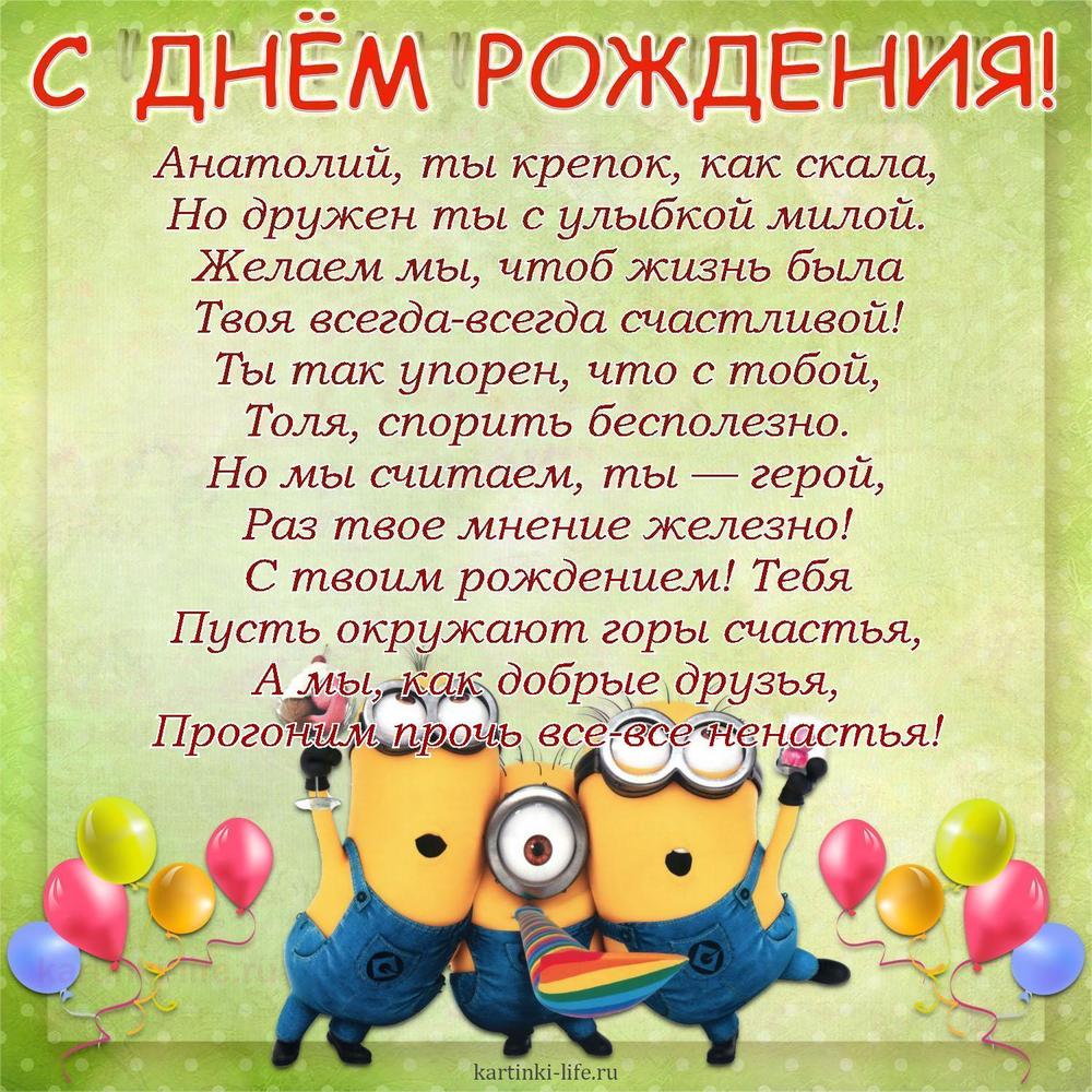 Анатолий, ты крепок, как скала,
Но дружен ты с улыбкой милой.
Желаем мы, чтоб жизнь была
Твоя всегда-всегда счастливой!
Ты так упорен, что с тобой,
Толя, спорить бесполезно.
Но мы считаем, ты — герой,
Раз твое мнение железно!
С твоим рождением! Тебя
Пусть окружают горы счастья,
А мы, как добрые друзья,
Прогоним прочь все-все ненастья!