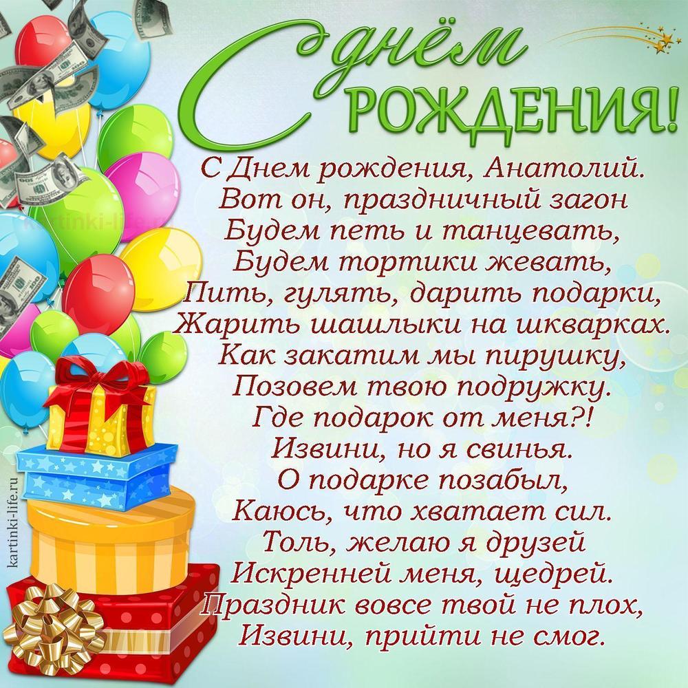 С Днем рождения, Анатолий.
Вот он, праздничный загон
Будем петь и танцевать,
Будем тортики жевать,
Пить, гулять, дарить подарки,
Жарить шашлыки на шкварках.
Как закатим мы пирушку,
Позовем твою подружку.
Где подарок от меня?!
Извини, но я свинья.
О подарке позабыл,
Каюсь, что хватает сил.
Толь, желаю я друзей
Искренней меня, щедрей.
Праздник вовсе твой не плох,
Извини, прийти не смог.