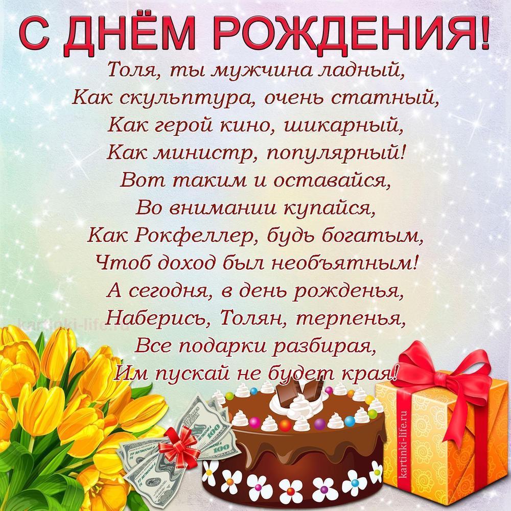 Толя, ты мужчина ладный,
Как скульптура, очень статный,
Как герой кино, шикарный,
Как министр, популярный!
Вот таким и оставайся,
Во внимании купайся,
Как Рокфеллер, будь богатым,
Чтоб доход был необъятным!
А сегодня, в день рожденья,
Наберись, Толян, терпенья,
Все подарки разбирая,
Им пускай не будет края!