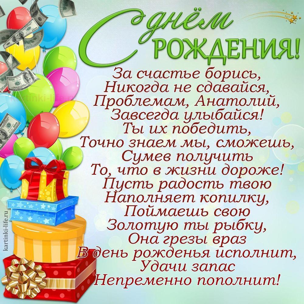 За счастье борись,
Никогда не сдавайся,
Проблемам, Анатолий,
Завсегда улыбайся!
Ты их победить,
Точно знаем мы, сможешь,
Сумев получить
То, что в жизни дороже!
Пусть радость твою
Наполняет копилку,
Поймаешь свою
Золотую ты рыбку,
Она грезы враз
В день рожденья исполнит,
Удачи запас
Непременно пополнит!