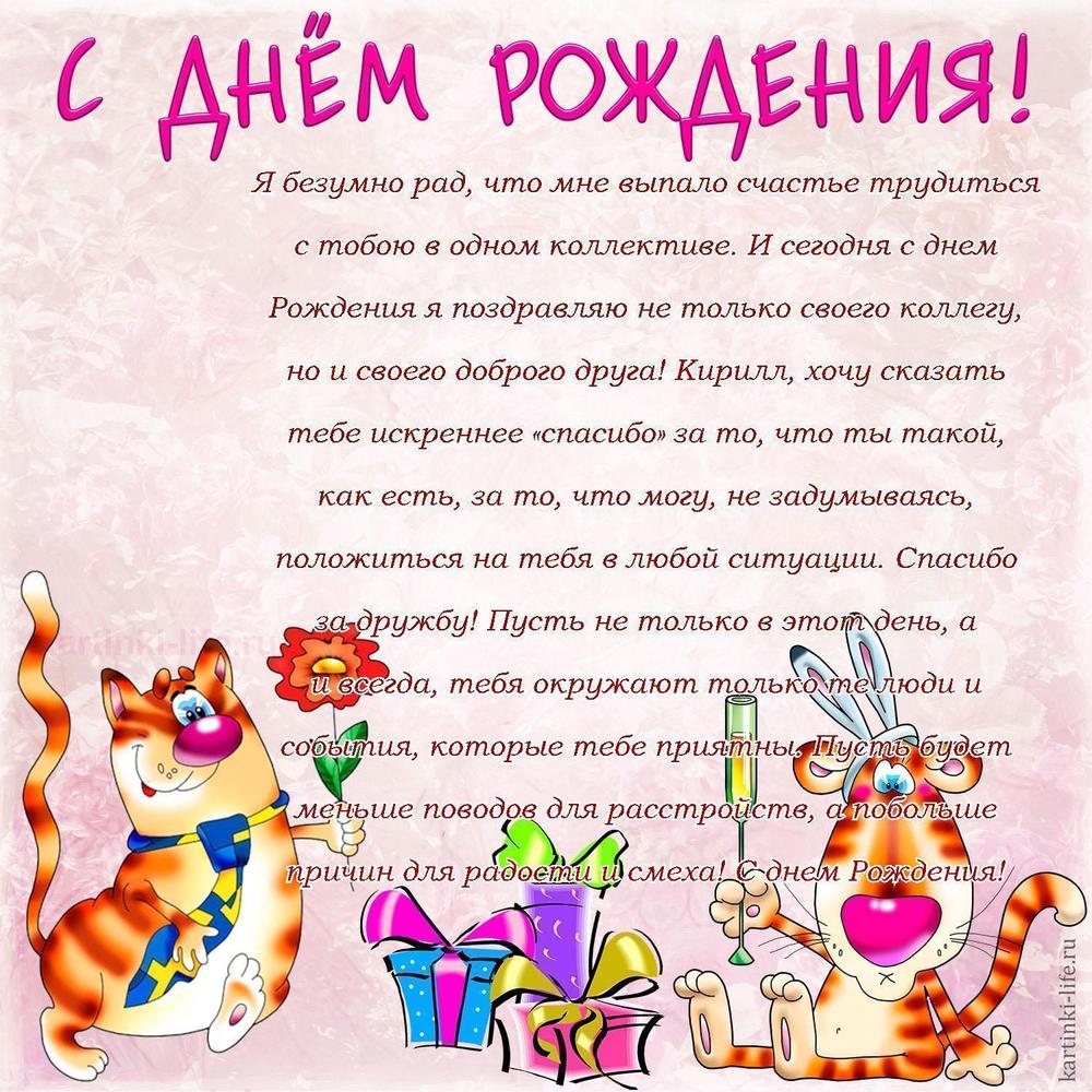 Я безумно рад, что мне выпало счастье трудиться с тобою в одном коллективе. И сегодня с днем Рождения я поздравляю не только своего коллегу, но и своего доброго друга! Кирилл, хочу сказать тебе искреннее «спасибо» за то, что ты такой, как есть, за то, что могу, не задумываясь, положиться на тебя в любой ситуации. Спасибо за дружбу! Пусть не только в этот день, а и всегда, тебя окружают только те люди и события, которые тебе приятны. Пусть будет меньше поводов для расстройств, а побольше причин для радости и смеха! С днем Рождения!