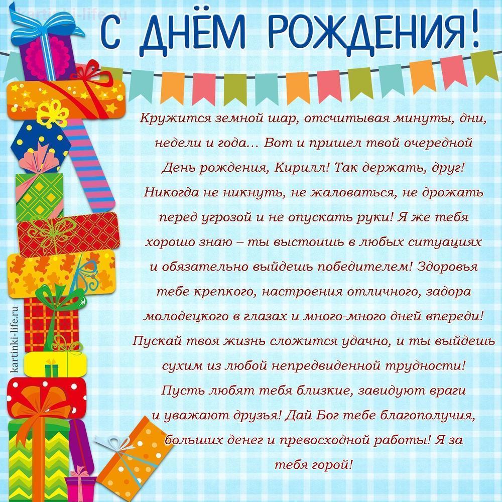 Кружится земной шар, отсчитывая минуты, дни, недели и года… Вот и пришел твой очередной День рождения, Кирилл! Так держать, друг! Никогда не никнуть, не жаловаться, не дрожать перед угрозой и не опускать руки! Я же тебя хорошо знаю – ты выстоишь в любых ситуациях и обязательно выйдешь победителем! Здоровья тебе крепкого, настроения отличного, задора молодецкого в глазах и много-много дней впереди! Пускай твоя жизнь сложится удачно, и ты выйдешь сухим из любой непредвиденной трудности! Пусть любят тебя близкие, завидуют враги и уважают друзья! Дай Бог тебе благополучия, больших денег и превосходной работы! Я за тебя горой!