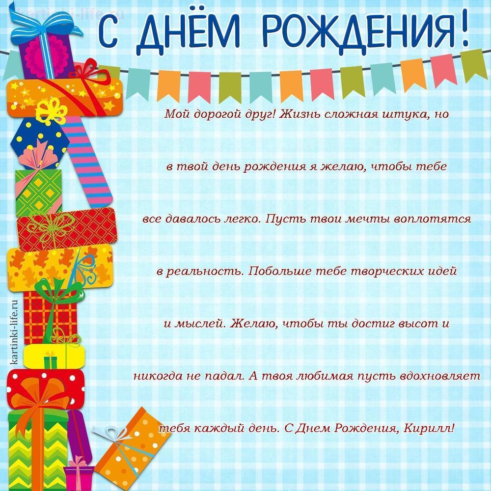 Мой дорогой друг! Жизнь сложная штука, но в твой день рождения я желаю, чтобы тебе все давалось легко. Пусть твои мечты воплотятся в реальность. Побольше тебе творческих идей и мыслей. Желаю, чтобы ты достиг высот и никогда не падал. А твоя любимая пусть вдохновляет тебя каждый день. С Днем Рождения, Кирилл!