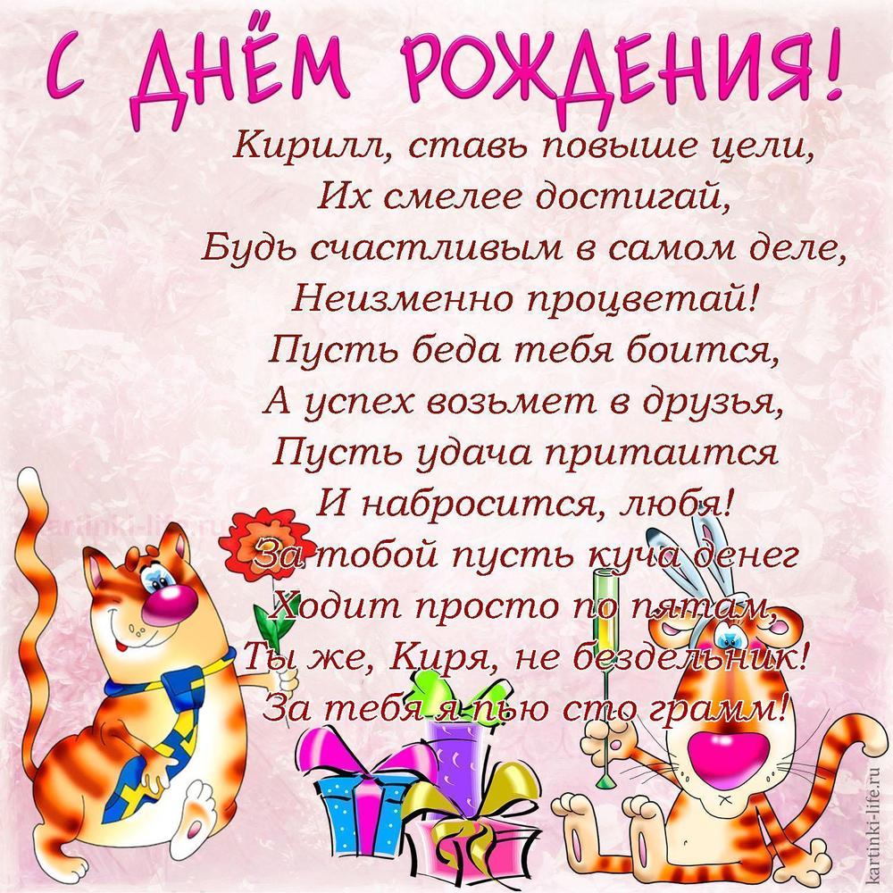 Кирилл, ставь повыше цели,
Их смелее достигай,
Будь счастливым в самом деле,
Неизменно процветай!
Пусть беда тебя боится,
А успех возьмет в друзья,
Пусть удача притаится
И набросится, любя!
За тобой пусть куча денег
Ходит просто по пятам,
Ты же, Киря, не бездельник!
За тебя я пью сто грамм! Кирилл, ставь повыше цели,
Их смелее достигай,
Будь счастливым в самом деле,
Неизменно процветай!
Пусть беда тебя боится,
А успех возьмет в друзья,
Пусть удача притаится
И набросится, любя!
За тобой пусть куча денег
Ходит просто по пятам,
Ты же, Киря, не бездельник!
За тебя я пью сто грамм!