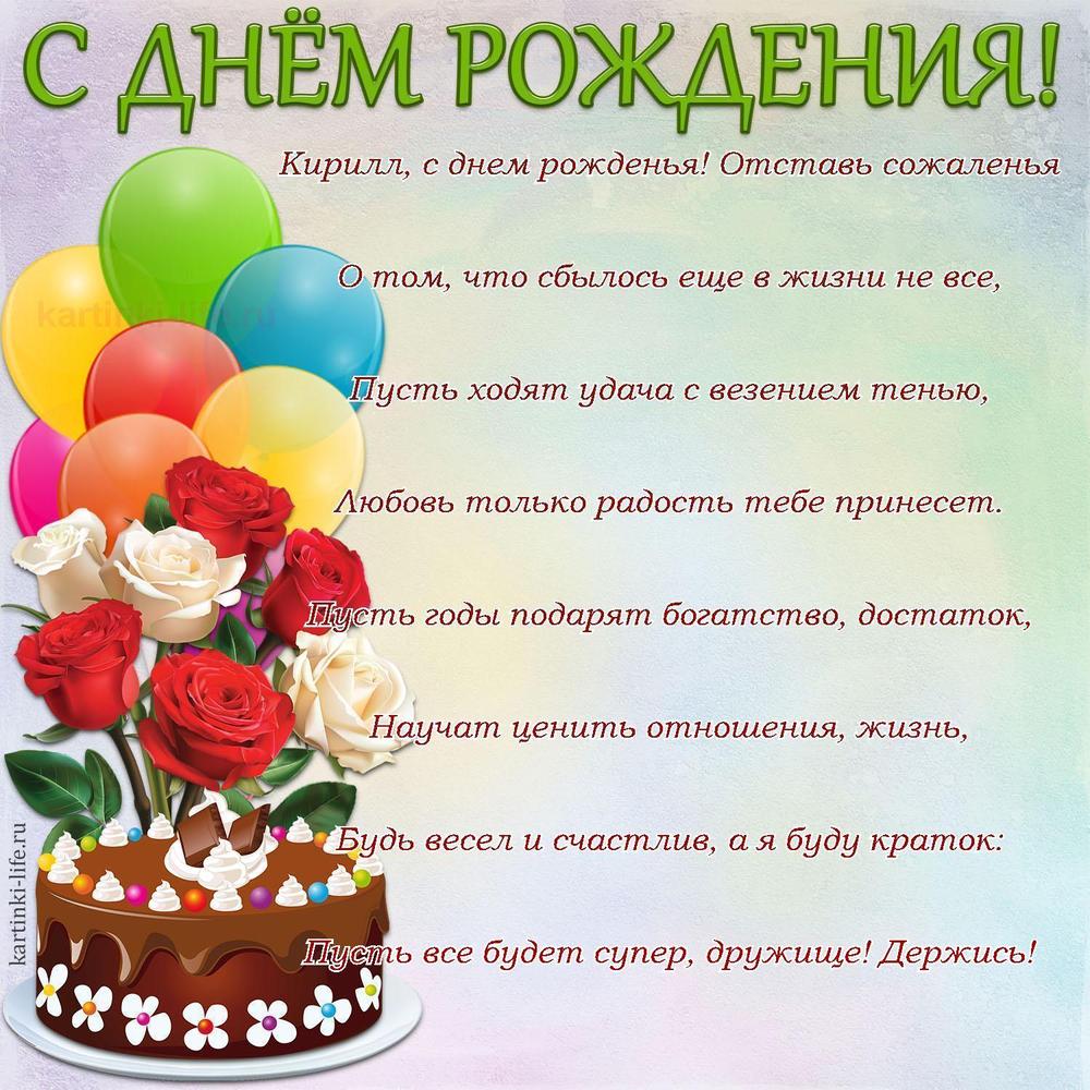Кирилл, с днем рожденья! Отставь сожаленья
О том, что сбылось еще в жизни не все,
Пусть ходят удача с везением тенью,
Любовь только радость тебе принесет.
Пусть годы подарят богатство, достаток,
Научат ценить отношения, жизнь,
Будь весел и счастлив, а я буду краток:
Пусть все будет супер, дружище! Держись!