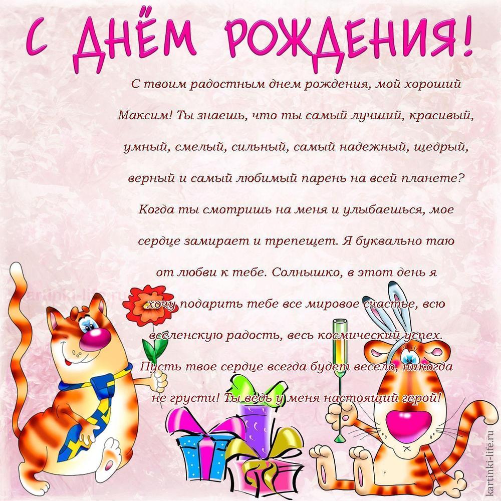 С твоим радостным днем рождения, мой хороший Максим! Ты знаешь, что ты самый лучший, красивый, умный, смелый, сильный, самый надежный, щедрый, верный и самый любимый парень на всей планете? Когда ты смотришь на меня и улыбаешься, мое сердце замирает и трепещет. Я буквально таю от любви к тебе. Солнышко, в этот день я хочу подарить тебе все мировое счастье, всю вселенскую радость, весь космический успех. Пусть твое сердце всегда будет весело, никогда не грусти! Ты ведь у меня настоящий герой! С твоим радостным днем рождения, мой хороший Максим! Ты знаешь, что ты самый лучший, красивый, умный, смелый, сильный, самый надежный, щедрый, верный и самый любимый парень на всей планете? Когда ты смотришь на меня и улыбаешься, мое сердце замирает и трепещет. Я буквально таю от любви к тебе. Солнышко, в этот день я хочу подарить тебе все мировое счастье, всю вселенскую радость, весь космический успех. Пусть твое сердце всегда будет весело, никогда не грусти! Ты ведь у меня настоящий герой!