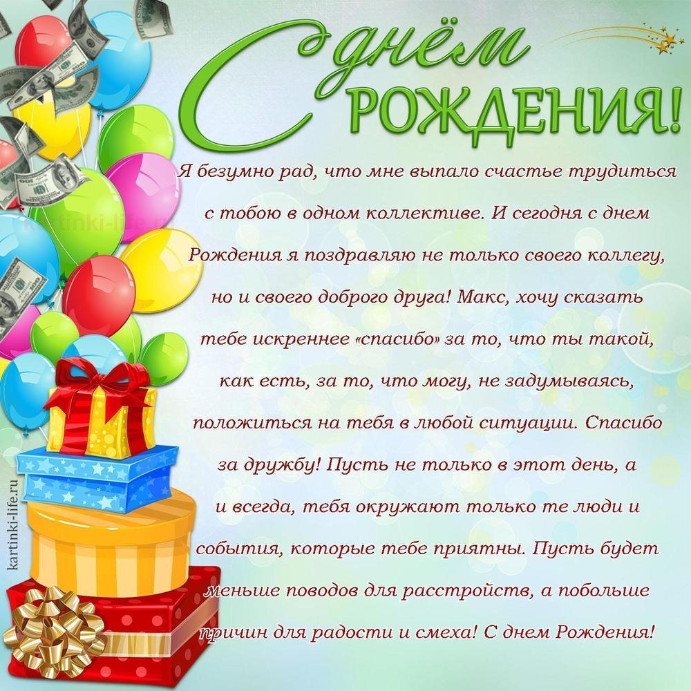 Я безумно рад, что мне выпало счастье трудиться с тобою в одном коллективе. И сегодня с днем Рождения я поздравляю не только своего коллегу, но и своего доброго друга! Макс, хочу сказать тебе искреннее «спасибо» за то, что ты такой, как есть, за то, что могу, не задумываясь, положиться на тебя в любой ситуации. Спасибо за дружбу! Пусть не только в этот день, а и всегда, тебя окружают только те люди и события, которые тебе приятны. Пусть будет меньше поводов для расстройств, а побольше причин для радости и смеха! С днем Рождения!