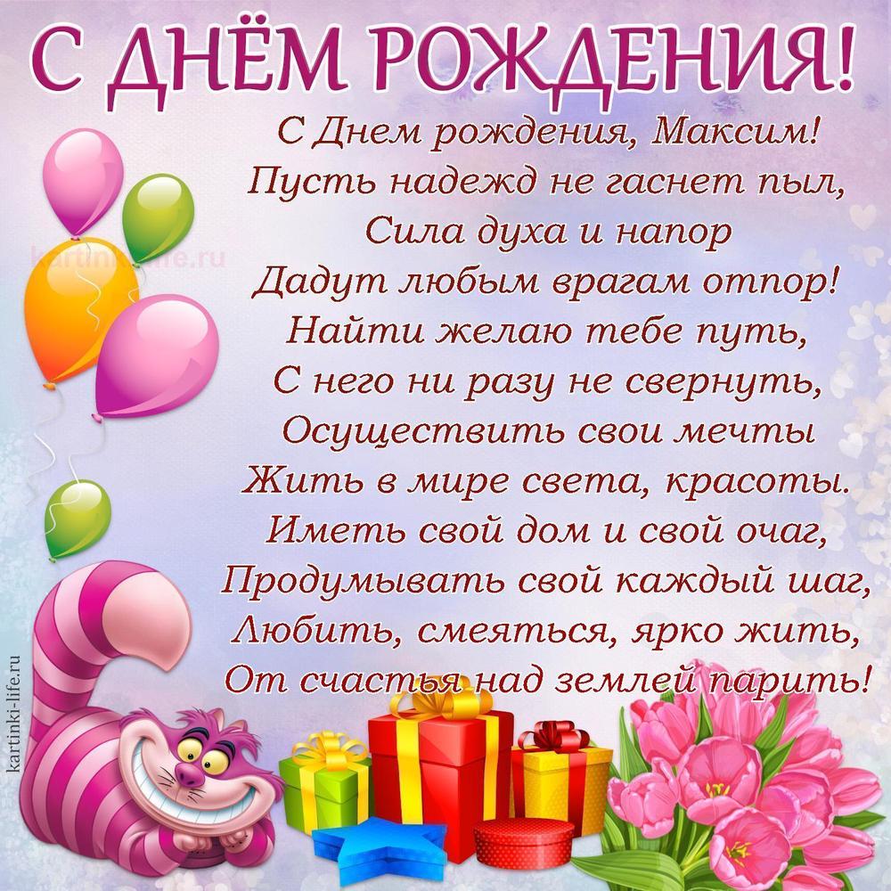 С Днем рождения, Максим!
Пусть надежд не гаснет пыл,
Сила духа и напор
Дадут любым врагам отпор!
Найти желаю тебе путь,
С него ни разу не свернуть,
Осуществить свои мечты
Жить в мире света, красоты.
Иметь свой дом и свой очаг,
Продумывать свой каждый шаг,
Любить, смеяться, ярко жить,
От счастья над землей парить!