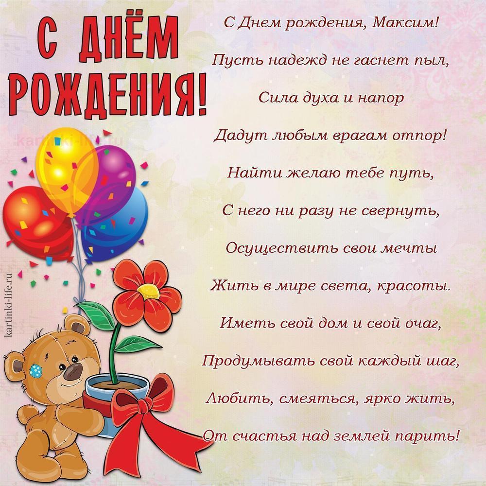 С Днем рождения, Максим!
Пусть надежд не гаснет пыл,
Сила духа и напор
Дадут любым врагам отпор!
Найти желаю тебе путь,
С него ни разу не свернуть,
Осуществить свои мечты
Жить в мире света, красоты.
Иметь свой дом и свой очаг,
Продумывать свой каждый шаг,
Любить, смеяться, ярко жить,
От счастья над землей парить!