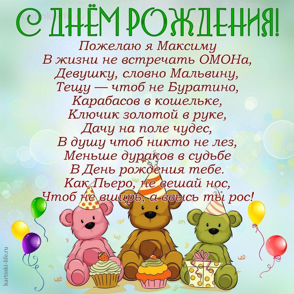 Пожелаю я Максиму
В жизни не встречать ОМОНа,
Девушку, словно Мальвину,
Тещу — чтоб не Буратино,
Карабасов в кошельке,
Ключик золотой в руке,
Дачу на поле чудес,
В душу чтоб никто не лез,
Меньше дураков в судьбе
В День рождения тебе.
Как Пьеро, не вешай нос,
Чтоб не вширь, а ввысь ты рос!