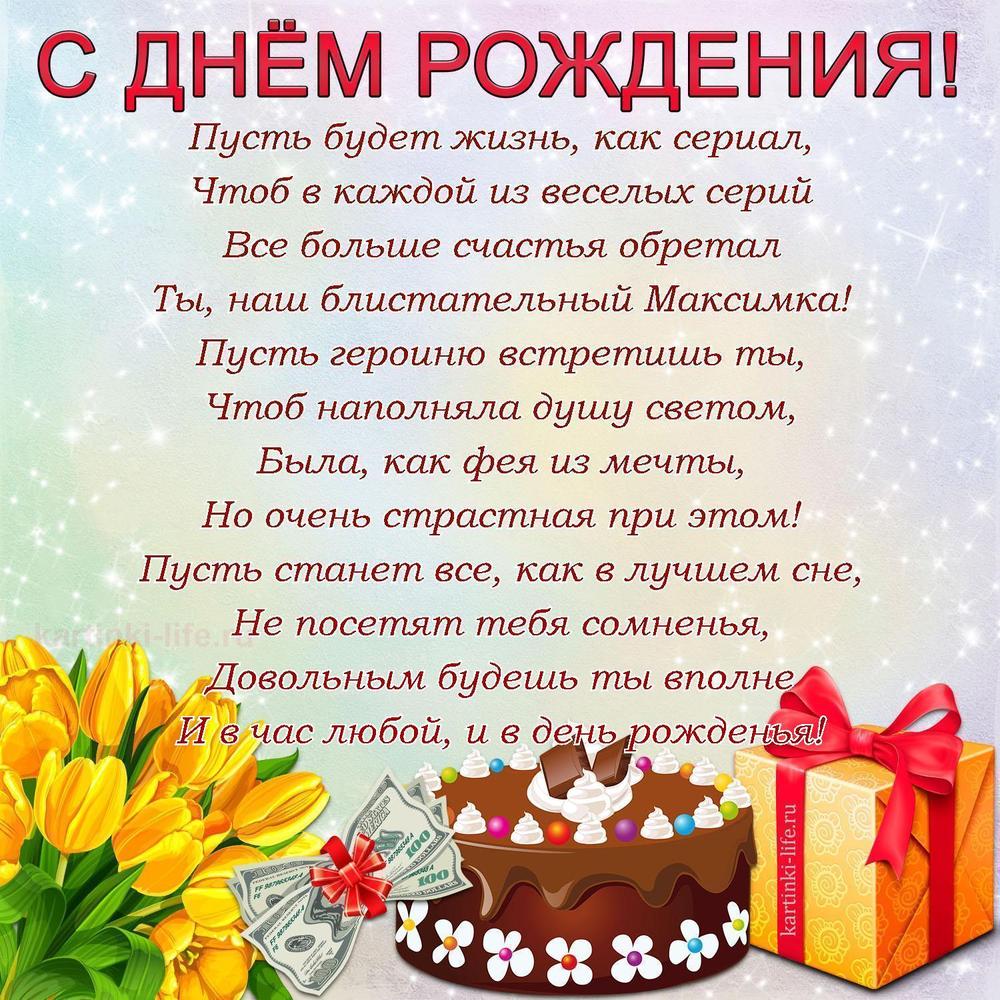 Пусть будет жизнь, как сериал,
Чтоб в каждой из веселых серий
Все больше счастья обретал
Ты, наш блистательный Максимка!
Пусть героиню встретишь ты,
Чтоб наполняла душу светом,
Была, как фея из мечты,
Но очень страстная при этом!
Пусть станет все, как в лучшем сне,
Не посетят тебя сомненья,
Довольным будешь ты вполне
И в час любой, и в день рожденья!